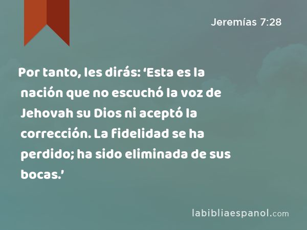 Por tanto, les dirás: ‘Esta es la nación que no escuchó la voz de Jehovah su Dios ni aceptó la corrección. La fidelidad se ha perdido; ha sido eliminada de sus bocas.’ - Jeremías 7:28