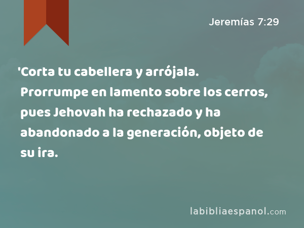 'Corta tu cabellera y arrójala. Prorrumpe en lamento sobre los cerros, pues Jehovah ha rechazado y ha abandonado a la generación, objeto de su ira. - Jeremías 7:29