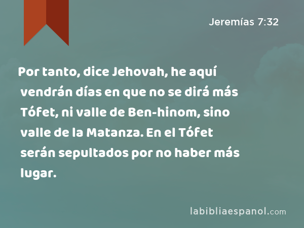 Por tanto, dice Jehovah, he aquí vendrán días en que no se dirá más Tófet, ni valle de Ben-hinom, sino valle de la Matanza. En el Tófet serán sepultados por no haber más lugar. - Jeremías 7:32