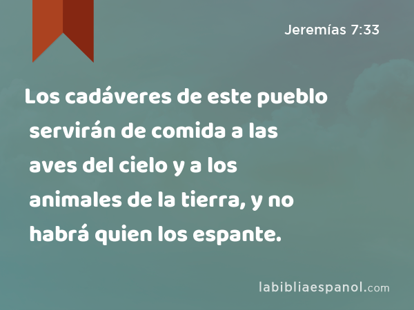 Los cadáveres de este pueblo servirán de comida a las aves del cielo y a los animales de la tierra, y no habrá quien los espante. - Jeremías 7:33