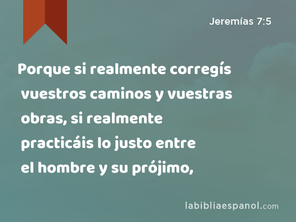 Porque si realmente corregís vuestros caminos y vuestras obras, si realmente practicáis lo justo entre el hombre y su prójimo, - Jeremías 7:5