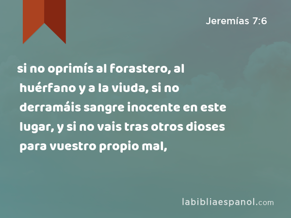 si no oprimís al forastero, al huérfano y a la viuda, si no derramáis sangre inocente en este lugar, y si no vais tras otros dioses para vuestro propio mal, - Jeremías 7:6