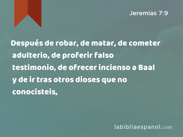 Después de robar, de matar, de cometer adulterio, de proferir falso testimonio, de ofrecer incienso a Baal y de ir tras otros dioses que no conocisteis, - Jeremías 7:9