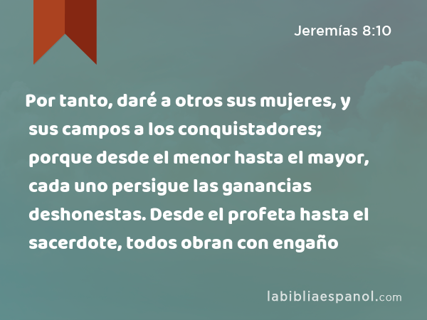 Por tanto, daré a otros sus mujeres, y sus campos a los conquistadores; porque desde el menor hasta el mayor, cada uno persigue las ganancias deshonestas. Desde el profeta hasta el sacerdote, todos obran con engaño - Jeremías 8:10