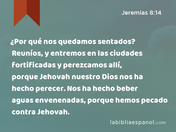 ¿Por qué nos quedamos sentados? Reuníos, y entremos en las ciudades fortificadas y perezcamos allí, porque Jehovah nuestro Dios nos ha hecho perecer. Nos ha hecho beber aguas envenenadas, porque hemos pecado contra Jehovah. - Jeremías 8:14