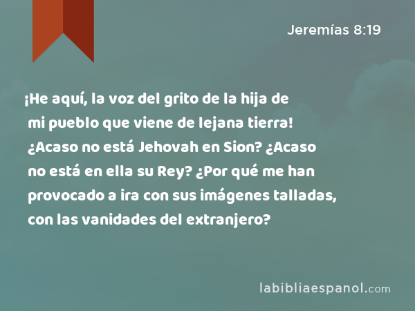 ¡He aquí, la voz del grito de la hija de mi pueblo que viene de lejana tierra! ¿Acaso no está Jehovah en Sion? ¿Acaso no está en ella su Rey? ¿Por qué me han provocado a ira con sus imágenes talladas, con las vanidades del extranjero? - Jeremías 8:19