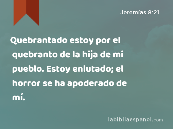 Quebrantado estoy por el quebranto de la hija de mi pueblo. Estoy enlutado; el horror se ha apoderado de mí. - Jeremías 8:21