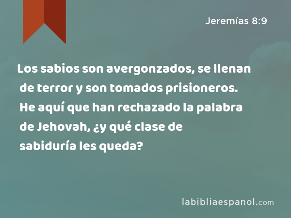 Los sabios son avergonzados, se llenan de terror y son tomados prisioneros. He aquí que han rechazado la palabra de Jehovah, ¿y qué clase de sabiduría les queda? - Jeremías 8:9