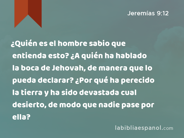 ¿Quién es el hombre sabio que entienda esto? ¿A quién ha hablado la boca de Jehovah, de manera que lo pueda declarar? ¿Por qué ha perecido la tierra y ha sido devastada cual desierto, de modo que nadie pase por ella? - Jeremías 9:12