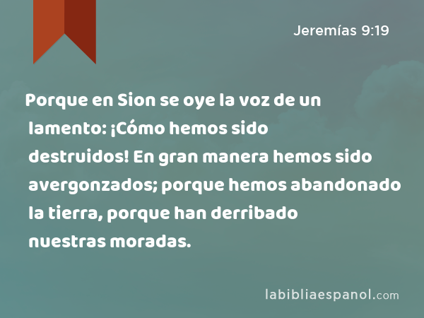 Porque en Sion se oye la voz de un lamento: ¡Cómo hemos sido destruidos! En gran manera hemos sido avergonzados; porque hemos abandonado la tierra, porque han derribado nuestras moradas. - Jeremías 9:19