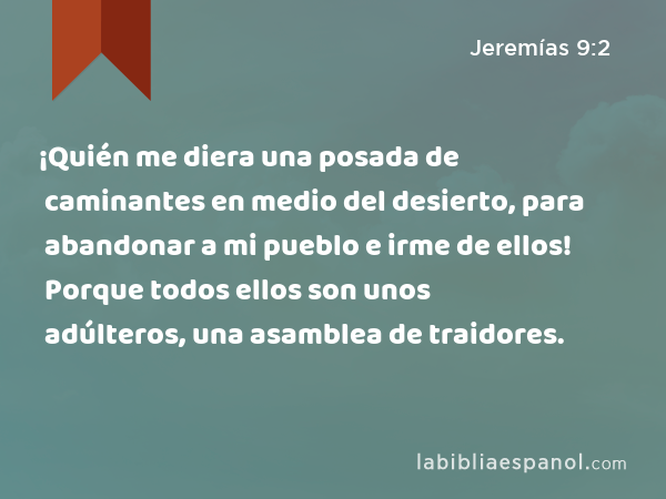 ¡Quién me diera una posada de caminantes en medio del desierto, para abandonar a mi pueblo e irme de ellos! Porque todos ellos son unos adúlteros, una asamblea de traidores. - Jeremías 9:2