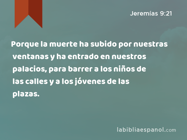 Porque la muerte ha subido por nuestras ventanas y ha entrado en nuestros palacios, para barrer a los niños de las calles y a los jóvenes de las plazas. - Jeremías 9:21