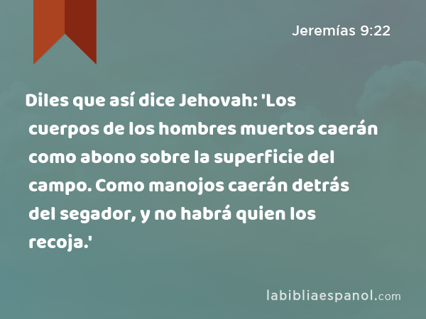 Diles que así dice Jehovah: 'Los cuerpos de los hombres muertos caerán como abono sobre la superficie del campo. Como manojos caerán detrás del segador, y no habrá quien los recoja.' - Jeremías 9:22