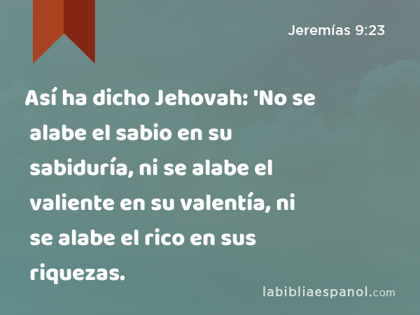 Así ha dicho Jehovah: 'No se alabe el sabio en su sabiduría, ni se alabe el valiente en su valentía, ni se alabe el rico en sus riquezas. - Jeremías 9:23