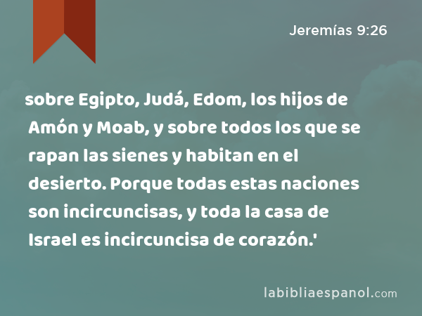 sobre Egipto, Judá, Edom, los hijos de Amón y Moab, y sobre todos los que se rapan las sienes y habitan en el desierto. Porque todas estas naciones son incircuncisas, y toda la casa de Israel es incircuncisa de corazón.' - Jeremías 9:26