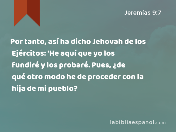 Por tanto, así ha dicho Jehovah de los Ejércitos: 'He aquí que yo los fundiré y los probaré. Pues, ¿de qué otro modo he de proceder con la hija de mi pueblo? - Jeremías 9:7