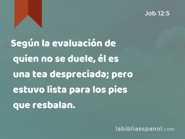 Según la evaluación de quien no se duele, él es una tea despreciada; pero estuvo lista para los pies que resbalan. - Job 12:5