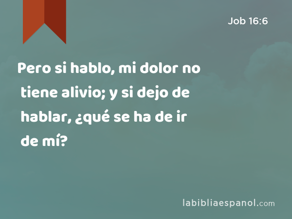 Pero si hablo, mi dolor no tiene alivio; y si dejo de hablar, ¿qué se ha de ir de mí? - Job 16:6