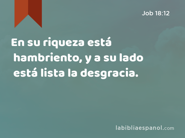 En su riqueza está hambriento, y a su lado está lista la desgracia. - Job 18:12