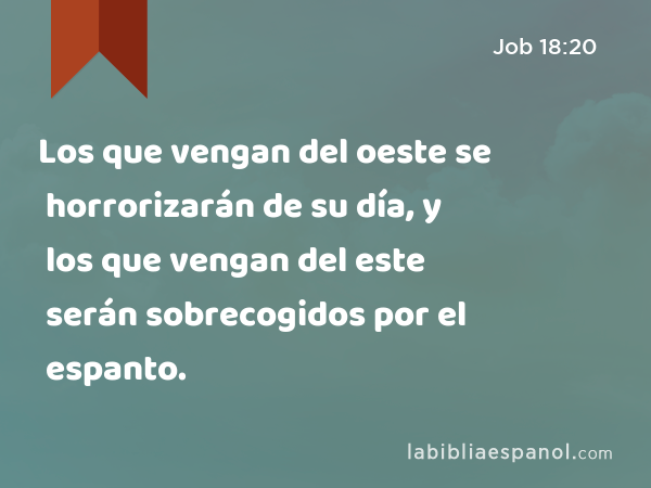 Los que vengan del oeste se horrorizarán de su día, y los que vengan del este serán sobrecogidos por el espanto. - Job 18:20