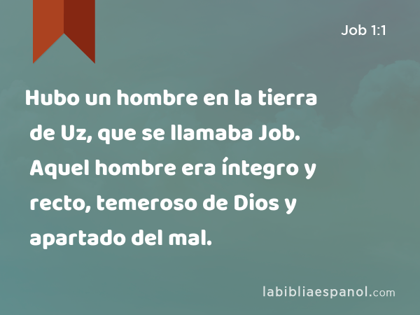 Hubo un hombre en la tierra de Uz, que se llamaba Job. Aquel hombre era íntegro y recto, temeroso de Dios y apartado del mal. - Job 1:1