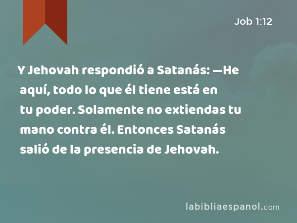 Y Jehovah respondió a Satanás: —He aquí, todo lo que él tiene está en tu poder. Solamente no extiendas tu mano contra él. Entonces Satanás salió de la presencia de Jehovah. - Job 1:12