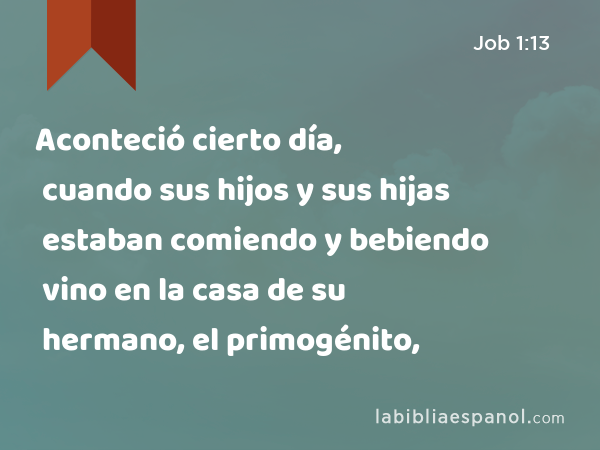 Aconteció cierto día, cuando sus hijos y sus hijas estaban comiendo y bebiendo vino en la casa de su hermano, el primogénito, - Job 1:13