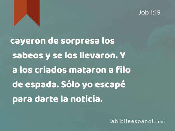 cayeron de sorpresa los sabeos y se los llevaron. Y a los criados mataron a filo de espada. Sólo yo escapé para darte la noticia. - Job 1:15