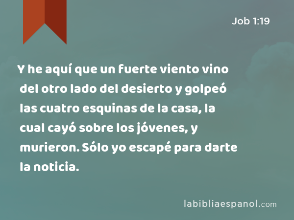 Y he aquí que un fuerte viento vino del otro lado del desierto y golpeó las cuatro esquinas de la casa, la cual cayó sobre los jóvenes, y murieron. Sólo yo escapé para darte la noticia. - Job 1:19