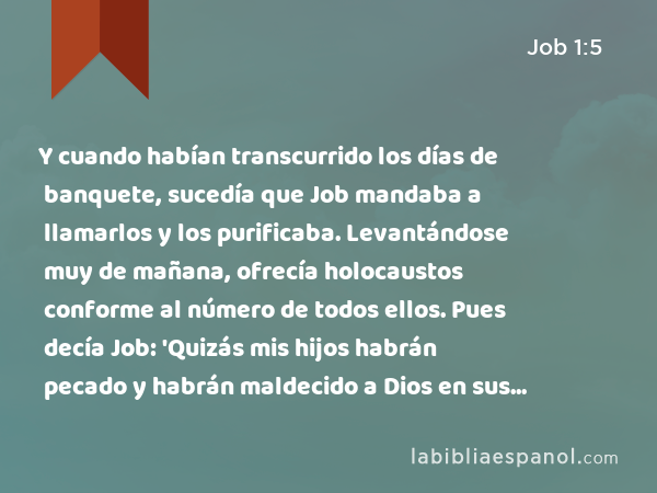 Y cuando habían transcurrido los días de banquete, sucedía que Job mandaba a llamarlos y los purificaba. Levantándose muy de mañana, ofrecía holocaustos conforme al número de todos ellos. Pues decía Job: 'Quizás mis hijos habrán pecado y habrán maldecido a Dios en sus corazones.' De esta manera hacía continuamente. - Job 1:5