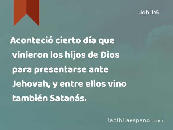 Aconteció cierto día que vinieron los hijos de Dios para presentarse ante Jehovah, y entre ellos vino también Satanás. - Job 1:6