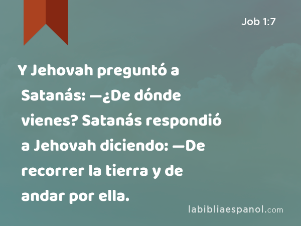 Y Jehovah preguntó a Satanás: —¿De dónde vienes? Satanás respondió a Jehovah diciendo: —De recorrer la tierra y de andar por ella. - Job 1:7