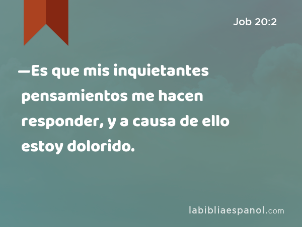 —Es que mis inquietantes pensamientos me hacen responder, y a causa de ello estoy dolorido. - Job 20:2