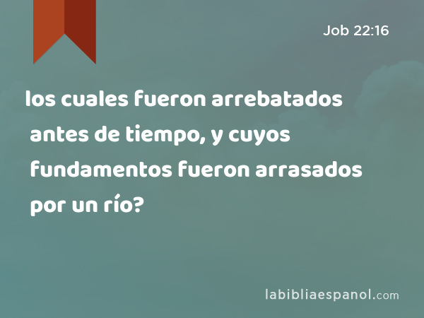 los cuales fueron arrebatados antes de tiempo, y cuyos fundamentos fueron arrasados por un río? - Job 22:16