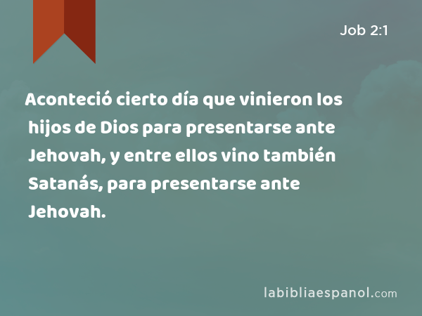 Aconteció cierto día que vinieron los hijos de Dios para presentarse ante Jehovah, y entre ellos vino también Satanás, para presentarse ante Jehovah. - Job 2:1