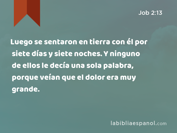 Luego se sentaron en tierra con él por siete días y siete noches. Y ninguno de ellos le decía una sola palabra, porque veían que el dolor era muy grande. - Job 2:13