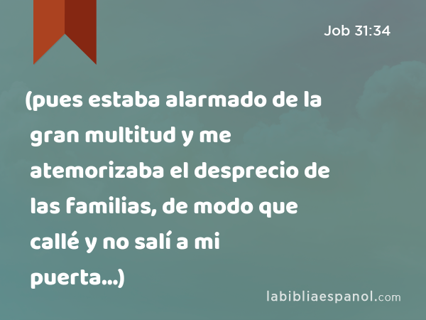 (pues estaba alarmado de la gran multitud y me atemorizaba el desprecio de las familias, de modo que callé y no salí a mi puerta…) - Job 31:34