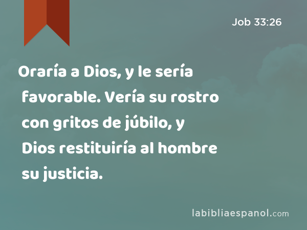 Oraría a Dios, y le sería favorable. Vería su rostro con gritos de júbilo, y Dios restituiría al hombre su justicia. - Job 33:26