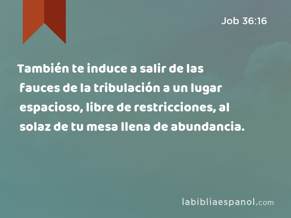 También te induce a salir de las fauces de la tribulación a un lugar espacioso, libre de restricciones, al solaz de tu mesa llena de abundancia. - Job 36:16