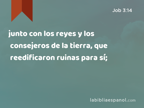 junto con los reyes y los consejeros de la tierra, que reedificaron ruinas para sí; - Job 3:14