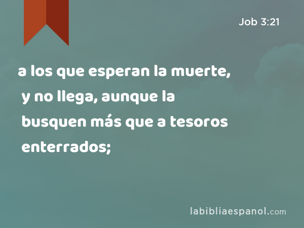 a los que esperan la muerte, y no llega, aunque la busquen más que a tesoros enterrados; - Job 3:21