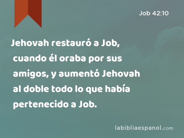 Jehovah restauró a Job, cuando él oraba por sus amigos, y aumentó Jehovah al doble todo lo que había pertenecido a Job. - Job 42:10