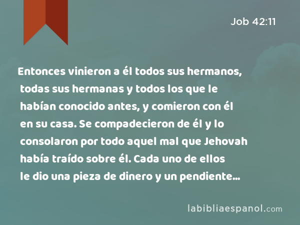 Entonces vinieron a él todos sus hermanos, todas sus hermanas y todos los que le habían conocido antes, y comieron con él en su casa. Se compadecieron de él y lo consolaron por todo aquel mal que Jehovah había traído sobre él. Cada uno de ellos le dio una pieza de dinero y un pendiente de oro. - Job 42:11