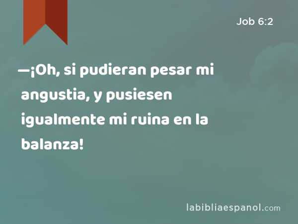 —¡Oh, si pudieran pesar mi angustia, y pusiesen igualmente mi ruina en la balanza! - Job 6:2