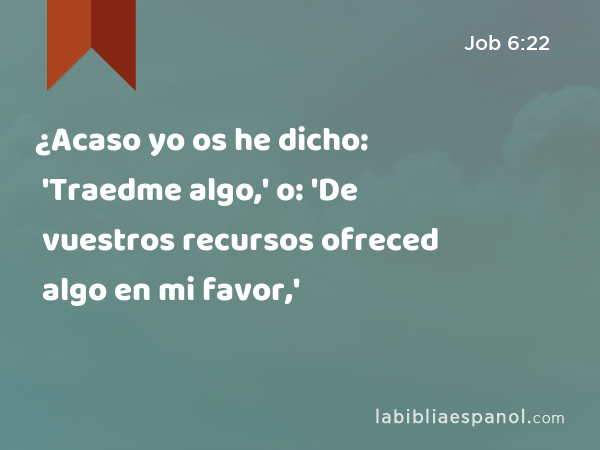 ¿Acaso yo os he dicho: 'Traedme algo,' o: 'De vuestros recursos ofreced algo en mi favor,' - Job 6:22