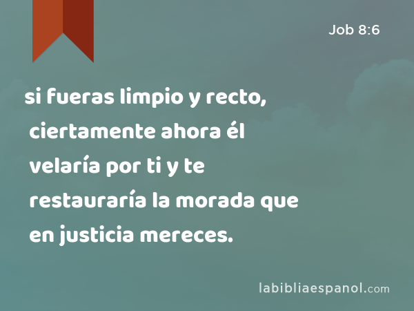 si fueras limpio y recto, ciertamente ahora él velaría por ti y te restauraría la morada que en justicia mereces. - Job 8:6