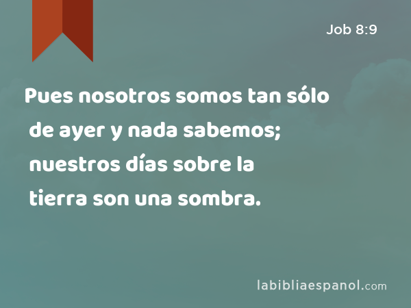 Pues nosotros somos tan sólo de ayer y nada sabemos; nuestros días sobre la tierra son una sombra. - Job 8:9