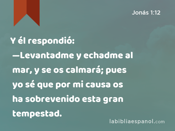 Y él respondió: —Levantadme y echadme al mar, y se os calmará; pues yo sé que por mi causa os ha sobrevenido esta gran tempestad. - Jonás 1:12