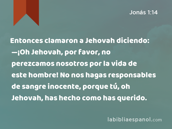 Entonces clamaron a Jehovah diciendo: —¡Oh Jehovah, por favor, no perezcamos nosotros por la vida de este hombre! No nos hagas responsables de sangre inocente, porque tú, oh Jehovah, has hecho como has querido. - Jonás 1:14