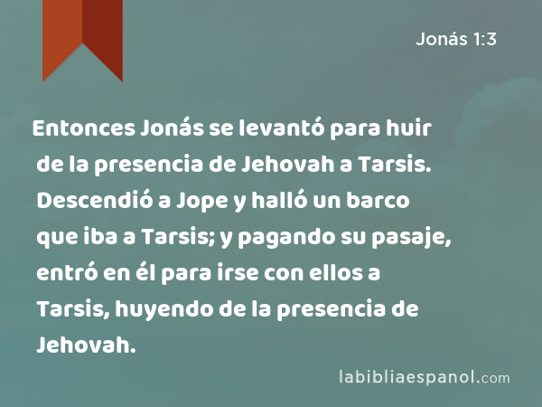 Entonces Jonás se levantó para huir de la presencia de Jehovah a Tarsis. Descendió a Jope y halló un barco que iba a Tarsis; y pagando su pasaje, entró en él para irse con ellos a Tarsis, huyendo de la presencia de Jehovah. - Jonás 1:3